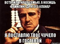 вступил в нашу семью, а носишь фамилию другого клана? я поставлю твое чучело в гостевой