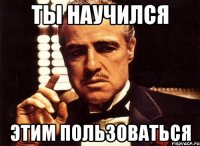 ты научился этим пользоваться