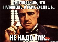 ты говоришь, что напишешь, а сама уходишь... не надо так...