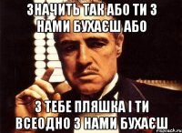 значить так або ти з нами бухаєш або з тебе пляшка і ти всеодно з нами бухаєш