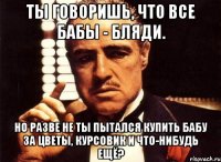 Ты говоришь, что все бабы - бляди. Но разве не ты пытался купить бабу за цветы, курсовик и что-нибудь ещё?