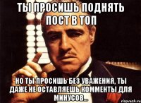 Ты просишь поднять пост в топ Но ты просишь без уважения, ты даже не оставляешь комменты для минусов...