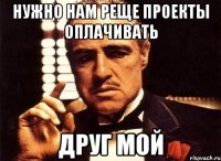 Нужно нам реще проекты оплачивать Друг мой