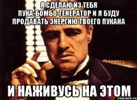 я сделаю из тебя пука-бомбо-генератор и я буду продавать энергию твоего пукана и наживусь на этом