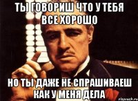 ты говориш что у тебя все хорошо но ты даже не спрашиваеш как у меня дела