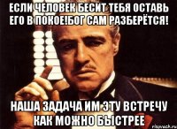 Если человек бесит тебя оставь его в покое!Бог сам разберётся! Наша задача им эту встречу как можно быстрее