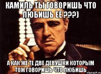 Камиль ты говоришь что любишь ее ???) А как же те две девушки которым тож говоришь что любишь