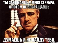 Ты занимаешь у меня серебра, и потом не возращаешь Думаешь я не найду тебя.