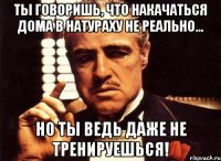 Ты говоришь, что накачаться дома в натураху не реально... Но ты ведь даже не тренируешься!