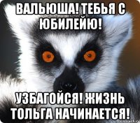 Вальюша! Тебья с юбилейю! узбагойся! жизнь тольга начинается!