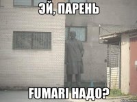 эй, парень fumari надо?