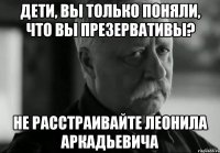 Дети, вы только поняли, что вы презервативы? Не расстраивайте Леонила Аркадьевича