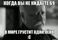 когда вы не кидаете 69 в мире грустит один Лёня :с