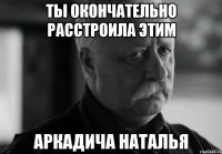 ты окончательно расстроила этим аркадича наталья