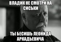 Владик не смотри на сиськи Ты бесишь Леонида Аркадьевича