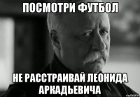 посмотри футбол не расстраивай Леонида Аркадьевича