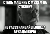 СТАВЬ МАШИНУ С МУЖЕМ НА СТОЯНКУ НЕ РАССТРАИВАЙ ЛЕОНИДА АРКАДЬЕВИЧА
