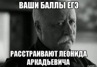 Ваши баллы ЕГЭ Расстраивают Леонида Аркадьевича