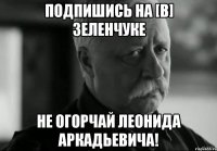 подпишись на [В] Зеленчуке не огорчай Леонида Аркадьевича!