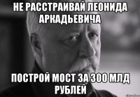 не расстраивай леонида аркадьевича построй мост за 300 млд рублей