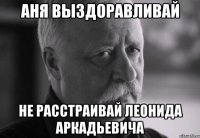 АНЯ ВЫЗДОРАВЛИВАЙ НЕ РАССТРАИВАЙ ЛЕОНИДА АРКАДЬЕВИЧА