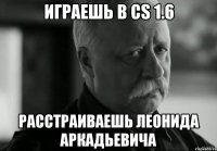 Играешь в cs 1.6 расстраиваешь леонида аркадьевича