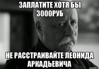Заплатите хотя бы 3000руб не расстраивайте леонида аркадьевича