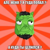 Але, Женя ? Я туда попал ? А куда ты целился ?