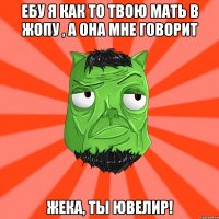 ебу я как то твою мать в жопу , а она мне говорит Жека, ты ювелир!