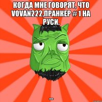 Когда мне говорят, что Vovan222,пранкер # 1 на Руси. ...