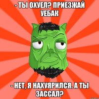 - Ты охуел? ПРИЕЗЖАЙ УЕБАК - Нет, я нахуярился. А ты зассал?