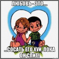 Любовь - это.... ...Сосать его хуй, пока он спит!