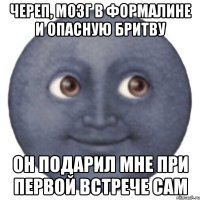 череп, мозг в формалине и опасную бритву он подарил мне при первой встрече сам