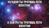 Сегодня ты тратишь лето впустую, А завтра ты тратишь лето впустую