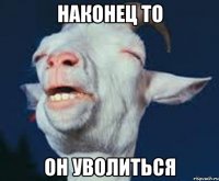 наконец то он уволиться