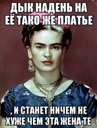 Дык надень на её тако же платье , и станет ничем не хуже чем эта жена те