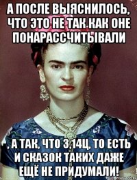 А после выяснилось, что это не так как оне понарассчитывали , а так, что 3,14ц, то есть и сказок таких даже ещё не придумали!