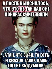 А после выяснилось, что это не так как оне понарассчитывали , атак, что 3,14ц, то есть и сказок таких даже ещё не выдумали!