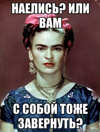 Наелись? Или вам с собой тоже завернуть?