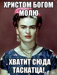 Христом Богом молю , хватит сюда таскатца!