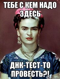 Тебе с кем надо здесь ДНК-тест-то провесть?!
