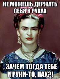 Не можешь держать себя в руках , зачем тогда тебе и руки-то, нах?!