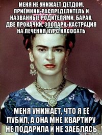 Меня не унижает детдом, приёмник-распределитель и названные родителями, барак, две прокачки, зоопарк, кастрация на лечения курс насосать Меня унижает, что я её лубил, а она мне квартиру не подарила и не заеблась