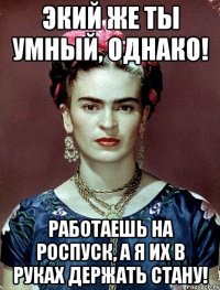 Экий же ты умный, однако! Работаешь на роспуск, а я их в руках держать стану!