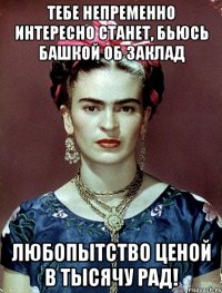 тебе непременно интересно станет, бьюсь башкой об заклад Любопытство ценой в тысячу рад!