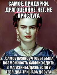 Самое, придурки, драгоценное, нет, не прислуга , самое важное чтобы была возможность самой ходить в магазины, даже если у тебя два-три часа досуга