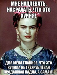Мне наплевать, насрааать, что это хуйня! Для меня главное, что это купила не трёхрублёвая продажная падла, а сама я!