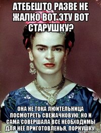 Атебешто разве не жалко вот эту вот старушку? Она не тока люительница посмотреть свежачковую, но и сама совершала все необходимы для неё приготовленья, порнушку!