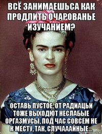 Всё занимаешьса как продлить очарованье изучанием? Оставь пустое, от радиацьи тоже выходют неслабые оргазмусы, под час совсем не к месту, так, случааайные...