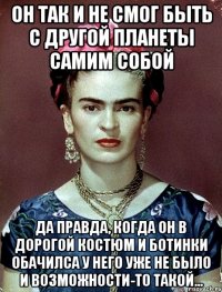 Он так и не смог быть с другой планеты самим собой Да правда, когда он в дорогой костюм и ботинки обачилса у него уже не было и возможности-то такой...